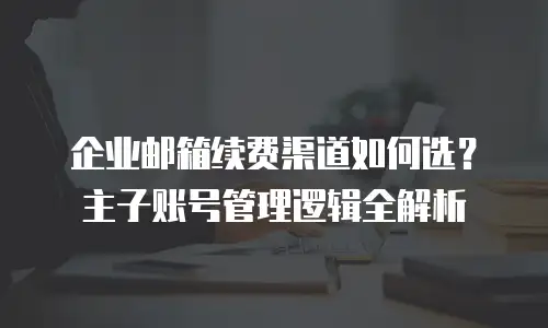 企业邮箱续费渠道如何选？主子账号管理逻辑全解析
