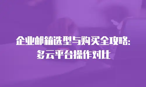企业邮箱选型与购买全攻略：多云平台操作对比
