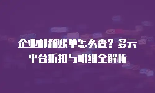 企业邮箱账单怎么查？多云平台折扣与明细全解析