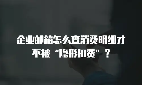 企业邮箱怎么查消费明细才不被“隐形扣费”?