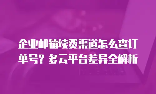 企业邮箱续费渠道怎么查订单号？多云平台差异全解析