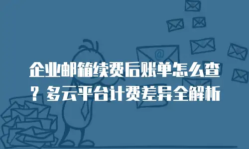 企业邮箱续费后账单怎么查？多云平台计费差异全解析