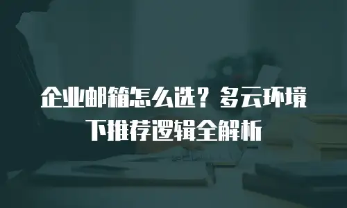 企业邮箱怎么选？多云环境下推荐逻辑全解析