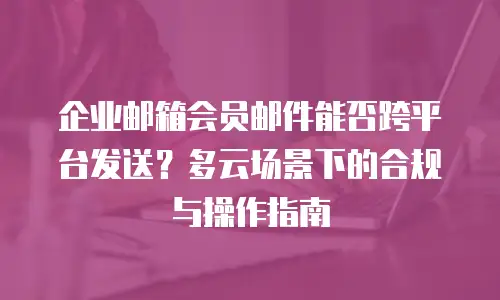 企业邮箱会员邮件能否跨平台发送？多云场景下的合规与操作指南