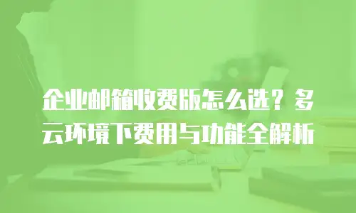 企业邮箱收费版怎么选？多云环境下费用与功能全解析