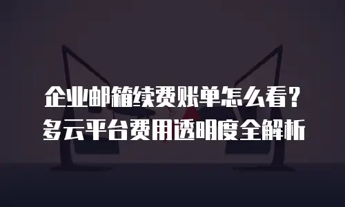 企业邮箱续费账单怎么看？多云平台费用透明度全解析