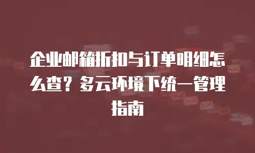 企业邮箱折扣与订单明细怎么查?多云环境下统一管理指南