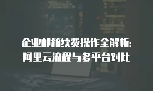 企业邮箱续费操作全解析：阿里云流程与多平台对比