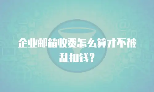 企业邮箱收费怎么算才不被乱扣钱?