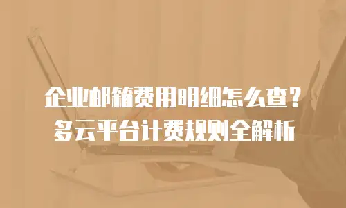 企业邮箱费用明细怎么查?多云平台计费规则全解析