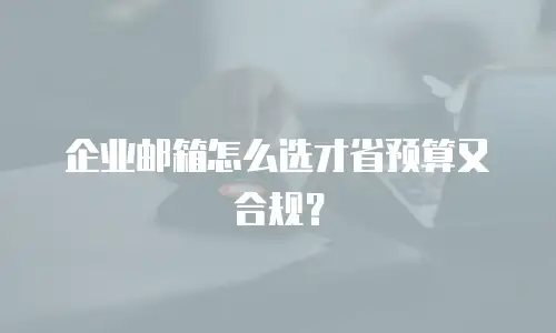 企业邮箱怎么选才省预算又合规？
