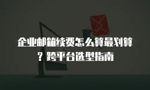 企业邮箱续费怎么算最划算？跨平台选型指南