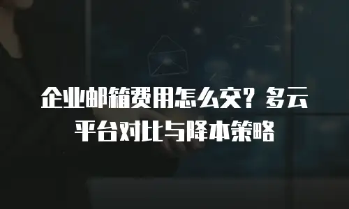 企业邮箱费用怎么交？多云平台对比与降本策略