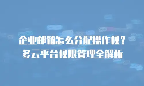 企业邮箱怎么分配操作权？多云平台权限管理全解析