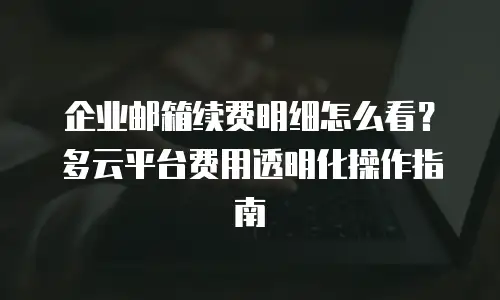 企业邮箱续费明细怎么看?多云平台费用透明化操作指南
