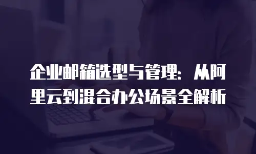 企业邮箱选型与管理:从阿里云到混合办公场景全解析
