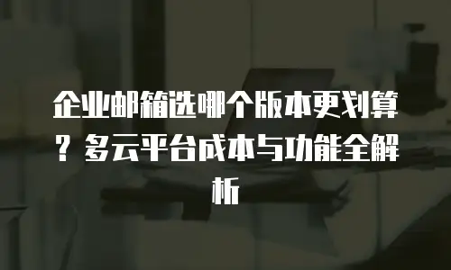 企业邮箱选哪个版本更划算？多云平台成本与功能全解析