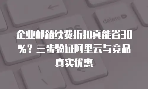 企业邮箱续费折扣真能省30%?三步验证阿里云与竞品真实优惠