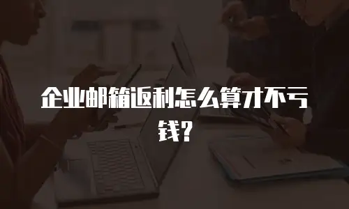 企业邮箱返利怎么算才不亏钱？