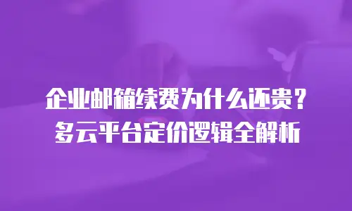 企业邮箱续费为什么还贵？多云平台定价逻辑全解析