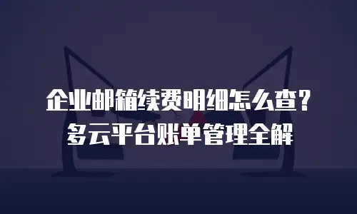 企业邮箱续费明细怎么查?多云平台账单管理全解