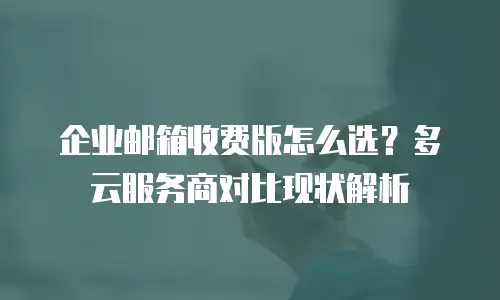 企业邮箱收费版怎么选？多云服务商对比现状解析