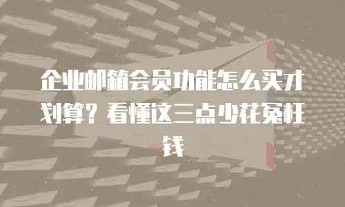 企业邮箱会员功能怎么买才划算？看懂这三点少花冤枉钱