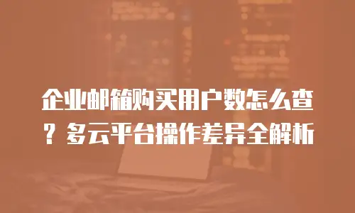 企业邮箱购买用户数怎么查？多云平台操作差异全解析