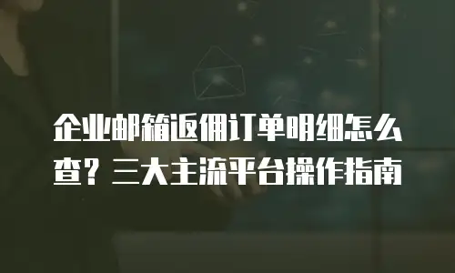 企业邮箱返佣订单明细怎么查?三大主流平台操作指南