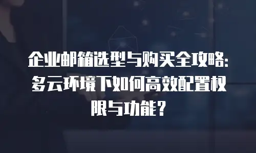 企业邮箱选型与购买全攻略:多云环境下如何高效配置权限与功能?