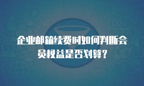 企业邮箱续费时如何判断会员权益是否划算？