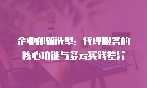 企业邮箱选型:代理服务的核心功能与多云实践差异