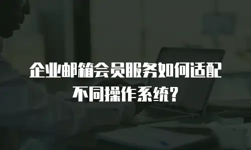 企业邮箱会员服务如何适配不同操作系统？
