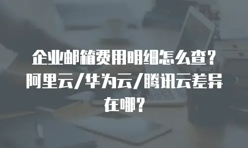 企业邮箱费用明细怎么查？阿里云/华为云/腾讯云差异在哪？
