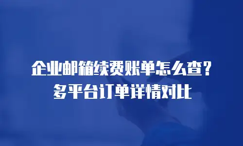 企业邮箱续费账单怎么查？多平台订单详情对比