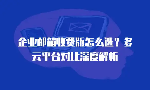企业邮箱收费版怎么选?多云平台对比深度解析