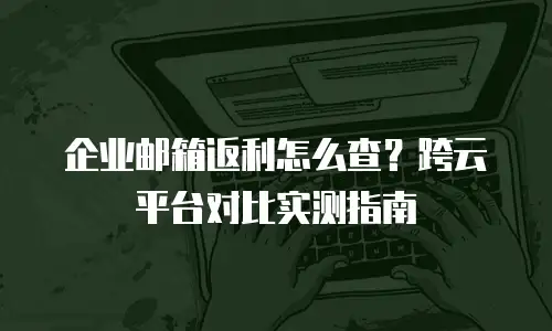企业邮箱返利怎么查？跨云平台对比实测指南