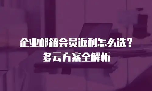 企业邮箱会员返利怎么选?多云方案全解析