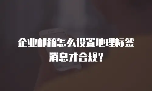 企业邮箱怎么设置地理标签消息才合规?