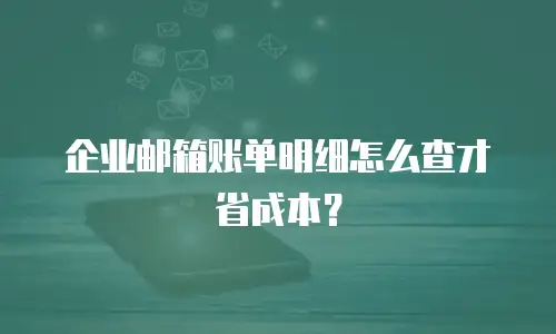 企业邮箱账单明细怎么查才省成本？