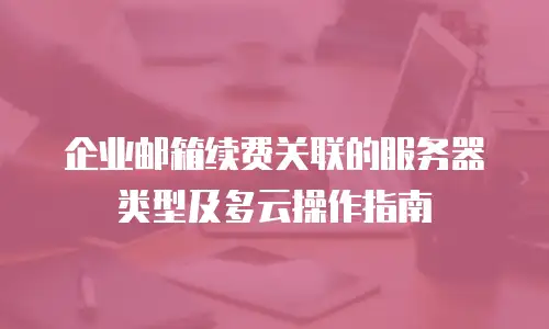 企业邮箱续费关联的服务器类型及多云操作指南