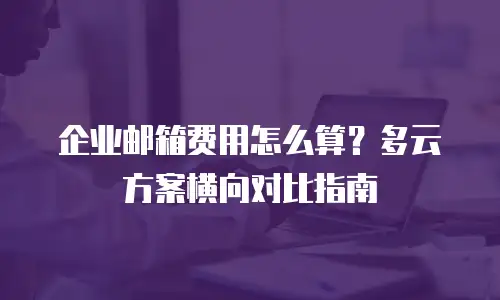 企业邮箱费用怎么算？多云方案横向对比指南