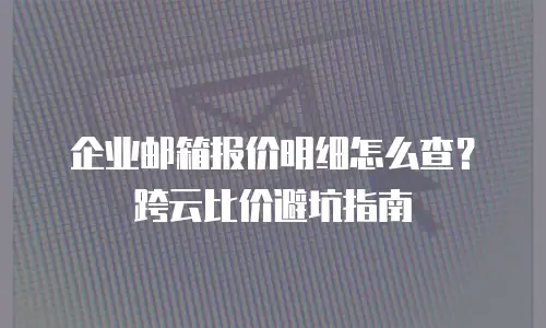企业邮箱报价明细怎么查?跨云比价避坑指南