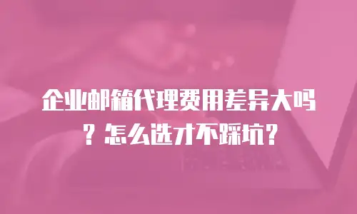 企业邮箱代理费用差异大吗？怎么选才不踩坑？