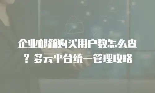 企业邮箱购买用户数怎么查？多云平台统一管理攻略