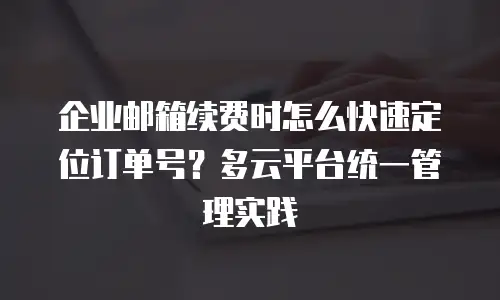 企业邮箱续费时怎么快速定位订单号？多云平台统一管理实践