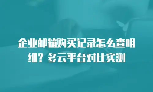 企业邮箱购买记录怎么查明细？多云平台对比实测