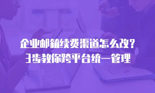 企业邮箱续费渠道怎么改？3步教你跨平台统一管理