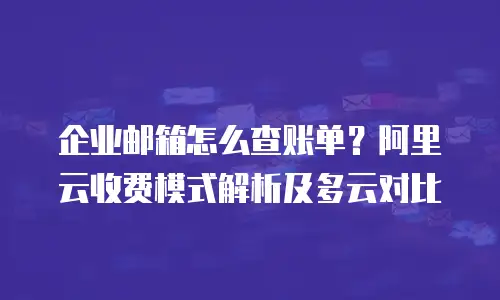 企业邮箱怎么查账单?阿里云收费模式解析及多云对比