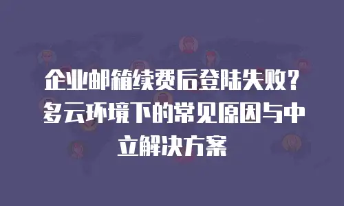 企业邮箱续费后登陆失败？多云环境下的常见原因与中立解决方案